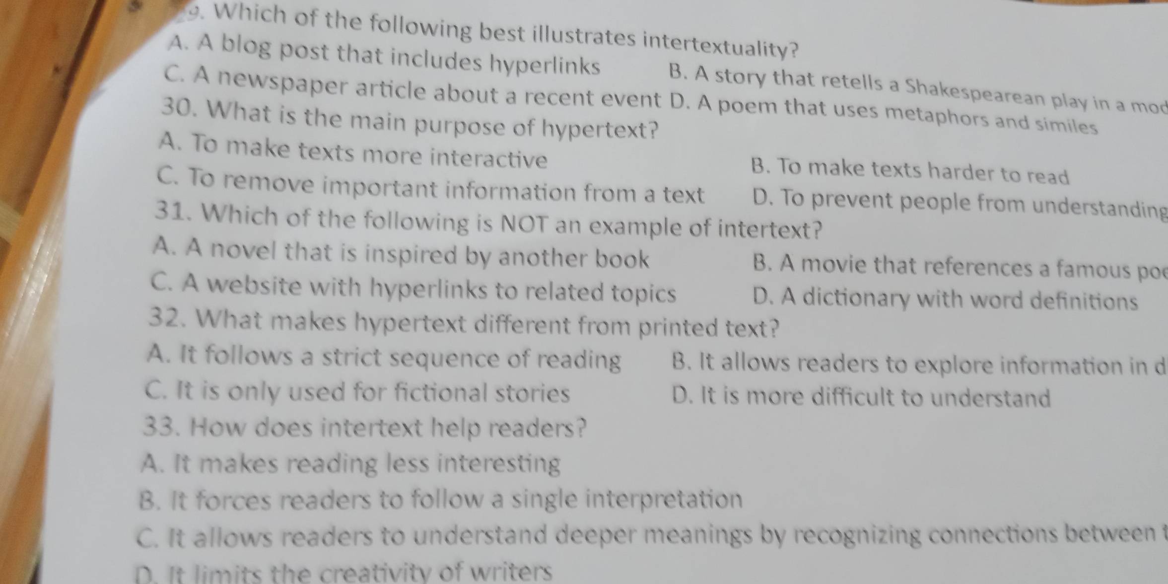 Which of the following best illustrates intertextuality?
A. A blog post that includes hyperlinks
B. A story that retells a Shakespearean play in a mod
C. A newspaper article about a recent event D. A poem that uses metaphors and similes
30. What is the main purpose of hypertext?
A. To make texts more interactive B. To make texts harder to read
C. To remove important information from a text D. To prevent people from understanding
31. Which of the following is NOT an example of intertext?
A. A novel that is inspired by another book B. A movie that references a famous po
C. A website with hyperlinks to related topics D. A dictionary with word definitions
32. What makes hypertext different from printed text?
A. It follows a strict sequence of reading B. It allows readers to explore information in d
C. It is only used for fictional stories D. It is more difficult to understand
33. How does intertext help readers?
A. It makes reading less interesting
B. It forces readers to follow a single interpretation
C. It allows readers to understand deeper meanings by recognizing connections between t
D. It limits the creativity of writers