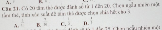 A. 5 B. .
Câu 21. Có 20 tấm thẻ được đánh số từ 1 đến 20. Chọn ngẫu nhiên một
tấm thẻ, tính xác suất đề tấm thẻ được chọn chía hết cho 3.
A.  3/10  C.  1/2 . D.  1/5 
B.  7/20 
tế từ 1 đến 25 Chọn ngẫu nhiên một