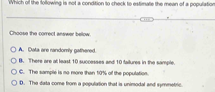 Which of the following is not a condition to check to estimate the mean of a population
Choose the correct answer below.
A. Data are randomly gathered.
B. There are at least 10 successes and 10 failures in the sample.
C. The sample is no more than 10% of the population.
D. The data come from a population that is unimodal and symmetric.