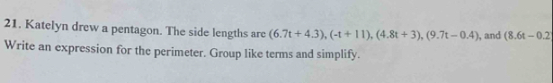 Katelyn drew a pentagon. The side lengths are (6.7t+4.3), (-t+11), (4.8t+3), (9.7t-0.4) , and (8.6t-0.2
Write an expression for the perimeter. Group like terms and simplify.