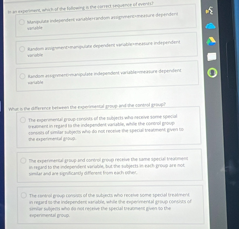 In an experiment, which of the following is the correct sequence of events?
Manipulate independent variable>random assignment>measure dependent
variable
Random assignment>manipulate dependent variable>measure independent
variable
Random assignment>manipulate independent variable>measure dependent
variable
What is the difference between the experimental group and the control group?
The experimental group consists of the subjects who receive some special
treatment in regard to the independent variable, while the control group
consists of similar subjects who do not receive the special treatment given to
the experimental group.
The experimental group and control group receive the same special treatment
in regard to the independent variable, but the subjects in each group are not
similar and are significantly different from each other.
The control group consists of the subjects who receive some special treatment
in regard to the independent variable, while the experimental group consists of
similar subjects who do not receive the special treatment given to the
experimental group.