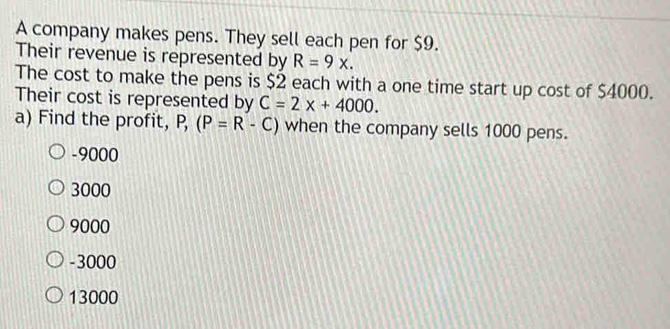 A company makes pens. They sell each pen for $9.
Their revenue is represented by R=9x. 
The cost to make the pens is $2 each with a one time start up cost of $4000.
Their cost is represented by C=2x+4000. 
a) Find the profit, P, (P=R-C) when the company sells 1000 pens.
-9000
3000
9000
-3000
13000