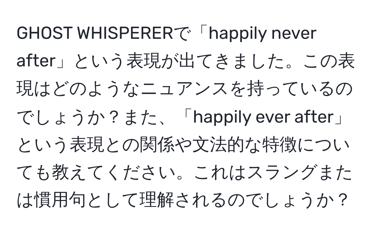 GHOST WHISPERERで「happily never after」という表現が出てきました。この表現はどのようなニュアンスを持っているのでしょうか？また、「happily ever after」という表現との関係や文法的な特徴についても教えてください。これはスラングまたは慣用句として理解されるのでしょうか？