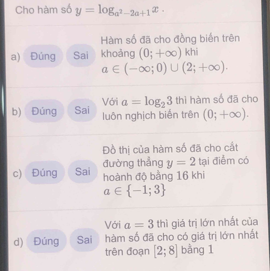 Cho hàm số y=log _a^2-2a+1x. 
Hàm số đã cho đồng biến trên 
a) Đúng Sai khoảng (0;+∈fty )khi
a∈ (-∈fty ;0)∪ (2;+∈fty ). 
Với a=log _23 thì hàm số đã cho 
b) Đúng Sai luôn nghịch biến trên (0;+∈fty ). 
Đồ thị của hàm số đã cho cắt 
đường thẳng y=2 tại điểm có 
c) Đúng Sai hoành độ bằng 16 khi
a∈  -1;3
Với a=3thi giá trị lớn nhất của 
d) Đúng Sai hàm số đã cho có giá trị lớn nhất 
trên đoạn [2;8] bằng 1