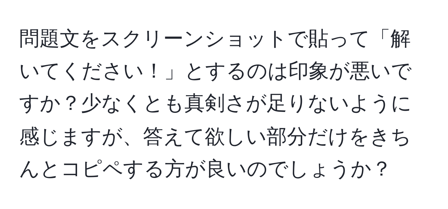 問題文をスクリーンショットで貼って「解いてください！」とするのは印象が悪いですか？少なくとも真剣さが足りないように感じますが、答えて欲しい部分だけをきちんとコピペする方が良いのでしょうか？