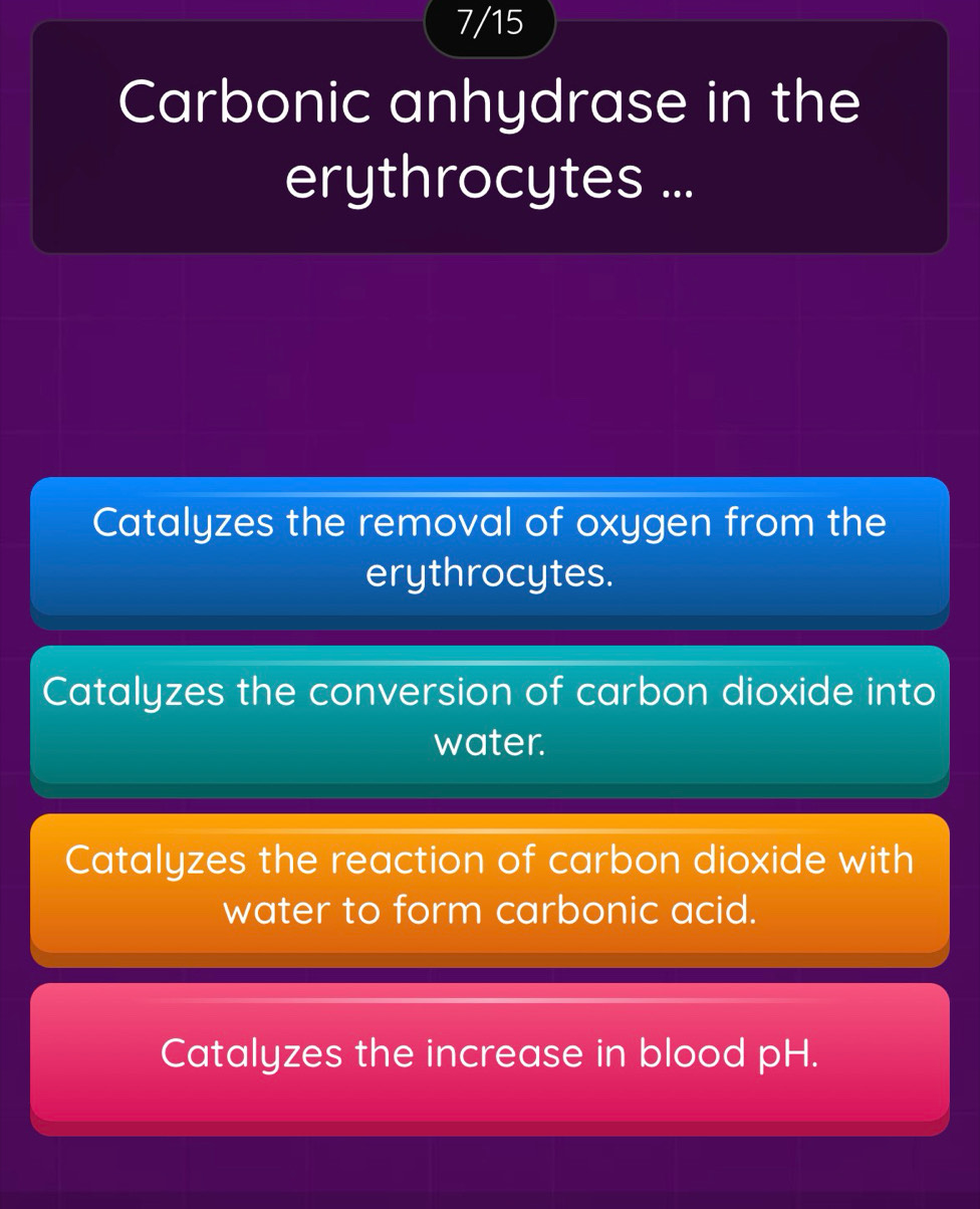 7/15
Carbonic anhydrase in the
erythrocytes ...
Catalyzes the removal of oxygen from the
erythrocytes.
Catalyzes the conversion of carbon dioxide into
water.
Catalyzes the reaction of carbon dioxide with
water to form carbonic acid.
Catalyzes the increase in blood pH.