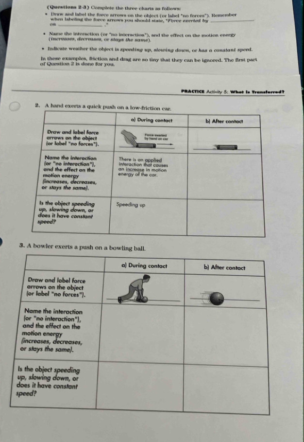 (Questions 2-3) Complete the three charts as follows: 
Draw and label the force arrows on the object (or label "no forces"). Remember 
when labeling the force arrows you should state, "Force exerted by_ 
on _, . 
Name the interaction (or "no interaction"), and the effect on the motion energy 
(increases, decreases, or stays the same). 
Indicate weather the object is speeding up, slowing down, or has a constant speed. 
In these examples, friction and drag are so tiny that they can be ignored. The first part 
of Question 2 is done for you. 
PRACTICE Activily 5: What Is Transforred? 
2. A hand 
3. A bowler exerts a push on a b