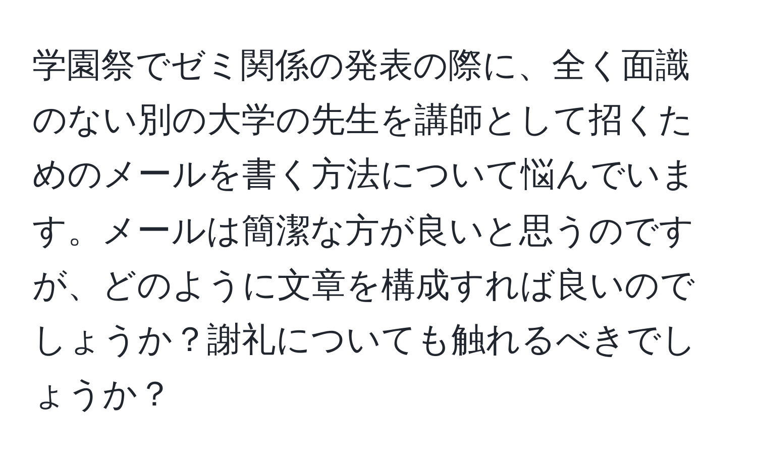 学園祭でゼミ関係の発表の際に、全く面識のない別の大学の先生を講師として招くためのメールを書く方法について悩んでいます。メールは簡潔な方が良いと思うのですが、どのように文章を構成すれば良いのでしょうか？謝礼についても触れるべきでしょうか？