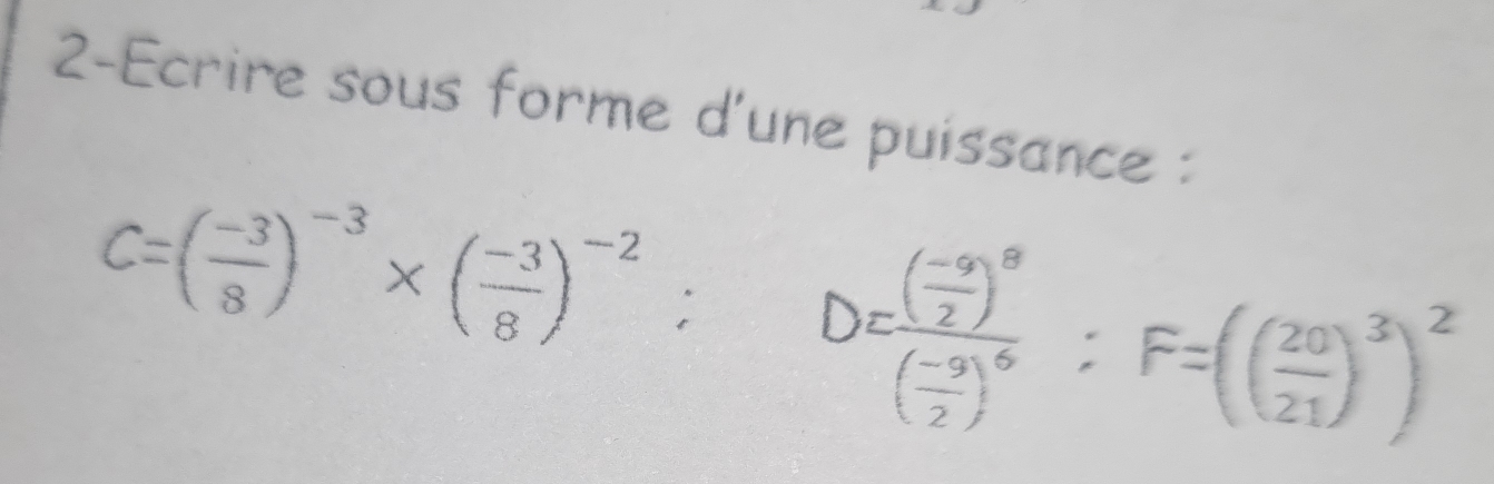 2-Ecrire sous forme d'une puissance :
C=( (-3)/8 )^-3* ( (-3)/8 )^-2; D=frac ( (-9)/2 )^8( (-9)/2 )^6; F=(( 20/21 )^3)^2