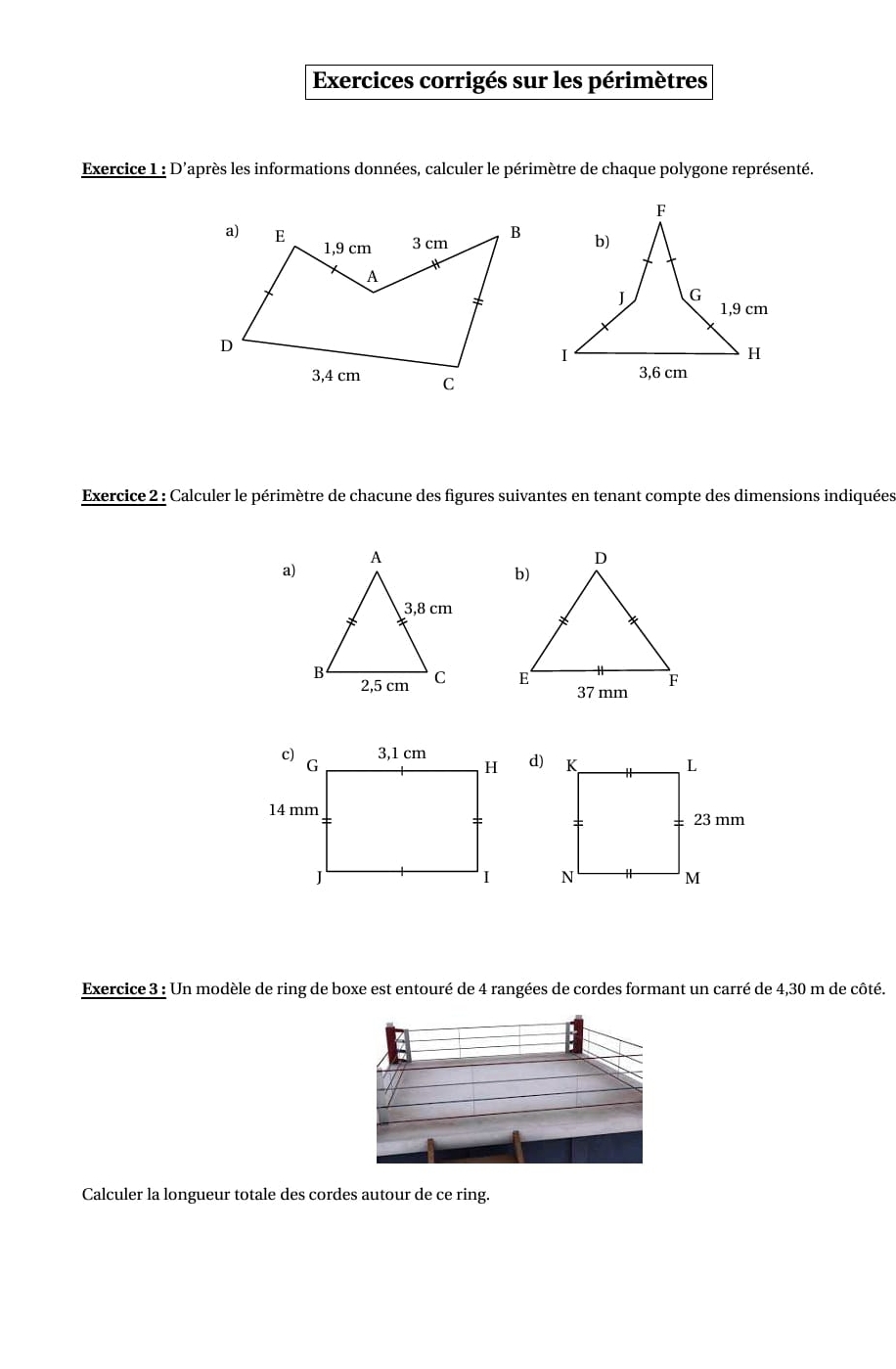 Exercices corrigés sur les périmètres 
Exercice 1 : D'après les informations données, calculer le périmètre de chaque polygone représenté. 
Exercice 2 : Calculer le périmètre de chacune des figures suivantes en tenant compte des dimensions indiquées 
a) 

d) 

Exercice 3 : Un modèle de ring de boxe est entouré de 4 rangées de cordes formant un carré de 4,30 m de côté. 
Calculer la longueur totale des cordes autour de ce ring.