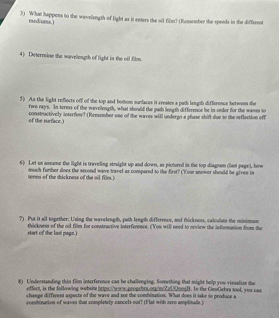What happens to the wavelength of light as it enters the oil film? (Remember the speeds in the different 
mediums.) 
4) Determine the wavelength of light in the oil film. 
5) As the light reflects off of the top and bottom surfaces it creates a path length difference between the 
two rays. In terms of the wavelength, what should the path length difference be in order for the waves to 
constructively interfere? (Remember one of the waves will undergo a phase shift due to the reflection off 
of the surface.) 
6) Let us assume the light is traveling straight up and down, as pictured in the top diagram (last page), how 
much further does the second wave travel as compared to the first? (Your answer should be given in 
terms of the thickness of the oil film.) 
7) Put it all together: Using the wavelength, path length difference, and thickness, calculate the minimum 
thickness of the oil film for constructive interference. (You will need to review the information from the 
start of the last page.) 
8) Understanding thin film interference can be challenging. Something that might help you visualize the 
effect, is the following website https://www.geogebra.org/m/ZzUQnmjB. In the GeoGebra tool, you can 
change different aspects of the wave and see the combination. What does it take to produce a 
combination of waves that completely cancels out? (Flat with zero amplitude.)