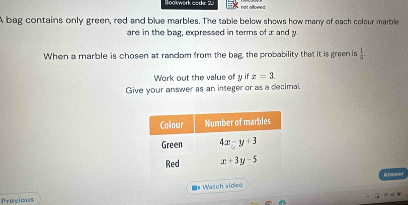 Bookwork code: 2J not allowed
A bag contains only green, red and blue marbles. The table below shows how many of each colour marble
are in the bag, expressed in terms of x and y.
When a marble is chosen at random from the bag, the probability that it is green is  1/5 .
Work out the value of y if x=3.
Give your answer as an integer or as a decimal.
Answer
Watch video
Previous