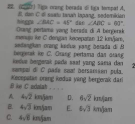 (19) Tiga orang berada di tiga tempat A.
B, dan C di suatu tanah lapang, sedemikian
hingga ∠ BAC=45° dan ∠ ABC=60°. 
Orang pertama yang berada di A bergerak
menuju ke C dengan kecepatan 12 km/jam,
sedangkan orang kedua yang berada di B
bergerak ke C. Orang pertama dan orang
kedua bergerak pada saat yang sama dan 2
sampai di C pada saat bersamaan pula.
Kecepatan orang kedua yang bergerak dari
B ke C adalah . . . .
A. 4sqrt(2)km/jam D. 6sqrt(2)km/jam
B. 4sqrt(3)km/jam E. 6sqrt(3)km/jam
C. 4sqrt(6)km/jam