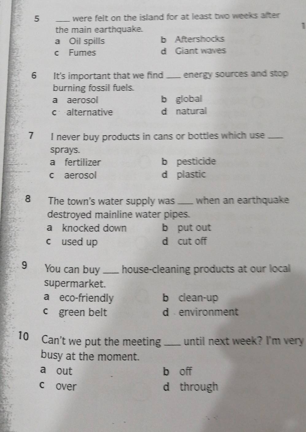 5 _were felt on the island for at least two weeks after 
the main earthquake.
1
a Oil spills b Aftershocks
c Fumes d Giant waves
6 It's important that we find_ energy sources and stop
burning fossil fuels.
a aerosol b global
c alternative d natural
7 I never buy products in cans or bottles which use_
sprays.
a fertilizer b pesticide
c aerosol d plastic
8 The town's water supply was _when an earthquake
destroyed mainline water pipes.
a knocked down b put out
c used up d cut off
9 You can buy _house-cleaning products at our local
supermarket.
a eco-friendly b clean-up
c green belt d environment
10 Can't we put the meeting _until next week? I'm very
busy at the moment.
a out b off
c over d through