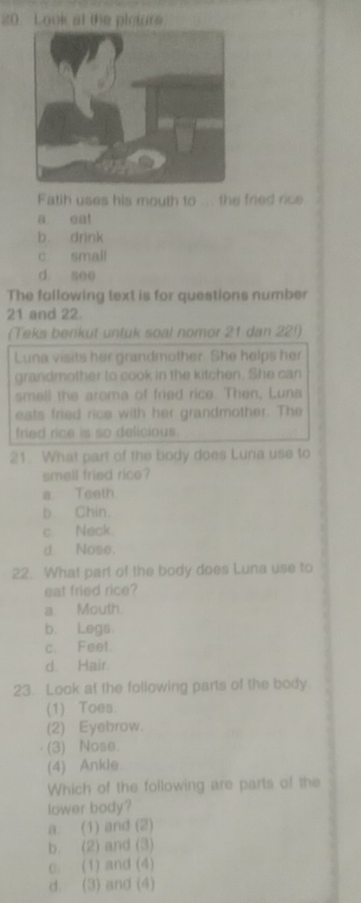 Look at the picture
Fatih uses his mouth to ... the fried rce
a eat
b. drink
c small
d see
The fallowing text is for questions number
21 and 22.
(Teks berikut untuk soal nomor 21 dan 22!)
Luna visits her grandmother. She helps her
grandmother to cook in the kitchen. She can
smell the aroma of fried rice. Then, Luna
eats fried rice with her grandmother. The
fried rice is so delicious .
21. What part of the body does Luna use to
smell fried rice?
a. Teeth.
b. Chin.
c Neck.
d Nose.
22. What part of the body does Luna use to
eat fried rice?
a Mouth.
b. Legs
c. Feet.
d. Hair
23 Look at the following parts of the body
(1) Toes.
(2) Eyebrow.
(3) Nose.
(4) Ankle.
Which of the following are parts of the
lower body?
a. (1) and (2)
b. (2) and (3)
c. (1) and (4)
d. (3) and (4)