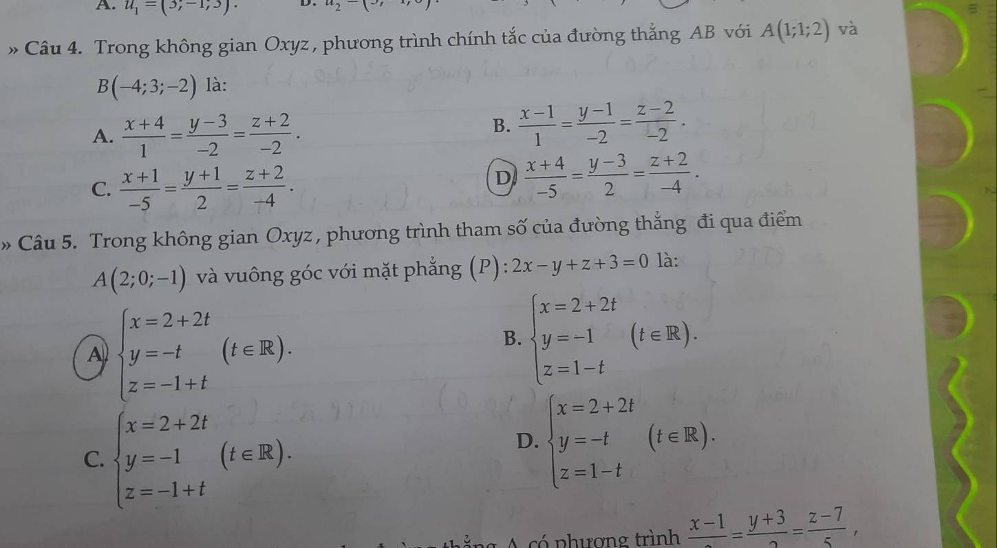 A. u_1=(3;-1;3). D. a_2-(» Câu 4. Trong không gian Oxyz , phương trình chính tắc của đường thắng AB với A(1;1;2) và
B(-4;3;-2) là:
A.  (x+4)/1 = (y-3)/-2 = (z+2)/-2 .
B.  (x-1)/1 = (y-1)/-2 = (z-2)/-2 .
C.  (x+1)/-5 = (y+1)/2 = (z+2)/-4 .
D  (x+4)/-5 = (y-3)/2 = (z+2)/-4 .
» Câu 5. Trong không gian Oxyz, phương trình tham số của đường thắng đi qua điểm
A(2;0;-1) và vuông góc với mặt phẳng (P): 2x-y+z+3=0 là:
A beginarrayl x=2+2t y=-t z=-1+tendarray. (t∈ R).
B. beginarrayl x=2+2t y=-1 z=1-tendarray. (t∈ R).
C. beginarrayl x=2+2t y=-1 z=-1+tendarray. (t∈ R).
D. beginarrayl x=2+2t y=-t z=1-tendarray. (t∈ R).
ảng A có phượng trình frac x-1= (y+3)/2 = (z-7)/5 ,