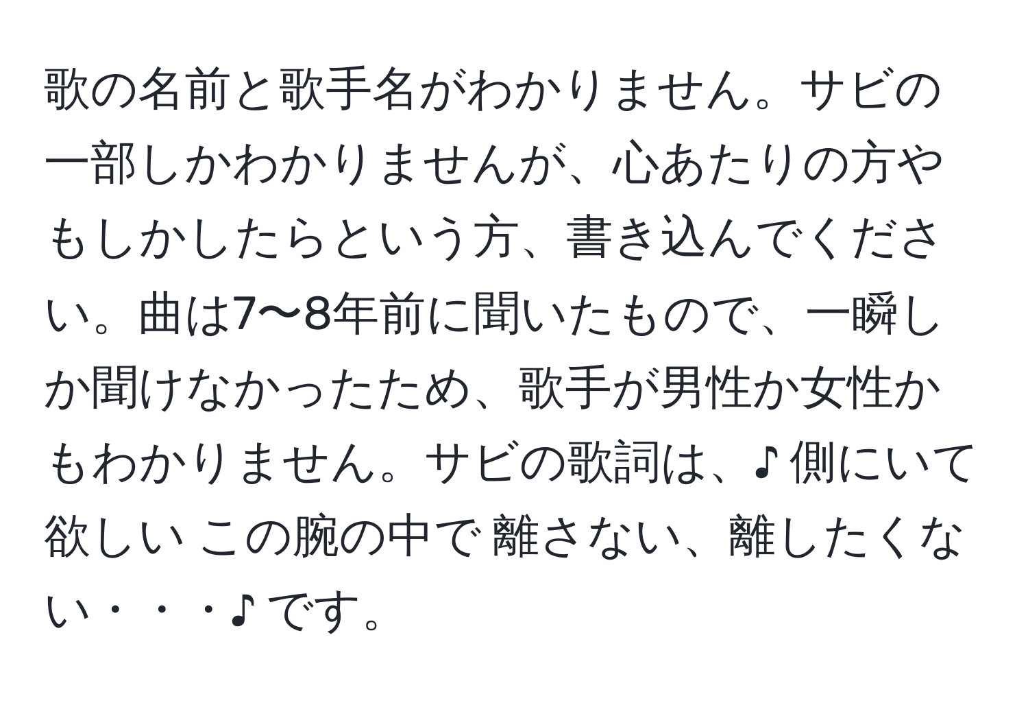 歌の名前と歌手名がわかりません。サビの一部しかわかりませんが、心あたりの方やもしかしたらという方、書き込んでください。曲は7〜8年前に聞いたもので、一瞬しか聞けなかったため、歌手が男性か女性かもわかりません。サビの歌詞は、♪ 側にいて欲しい この腕の中で 離さない、離したくない・・・♪ です。