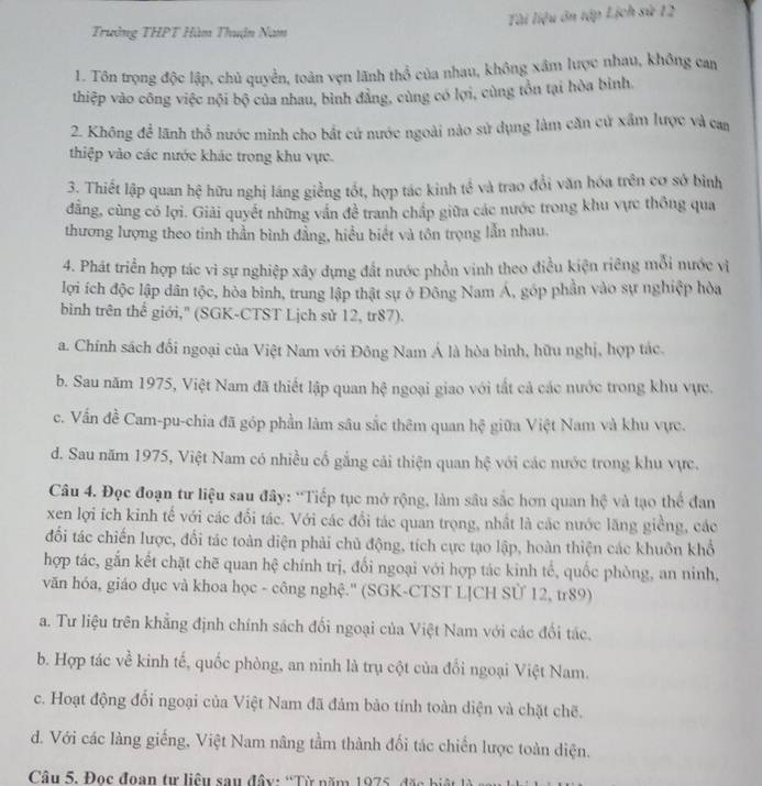 Tài liệu ôn tập Lịch sử 12
Trưởng THPT Hàm Thuận Nam
1. Tôn trọng độc lập, chủ quyền, toàn vẹn lãnh thổ của nhau, không xâm lược nhau, không can
thiệp vào công việc nội bộ của nhau, bình đẳng, cùng có lợi, cùng tồn tại hòa bình.
2. Không để lãnh thổ nước minh cho bắt cứ nước ngoài nào sử dụng làm căn cử xấm lược và can
thiệp vào các nước khác trong khu vực.
3. Thiết lập quan hệ hữu nghị láng giềng tốt, hợp tác kinh tể và trao đổi văn hóa trên cơ sở bình
dẳng, cùng có lợi. Giải quyết những vấn để tranh chấp giữa các nước trong khu vực thông qua
thương lượng theo tinh thần bình đẳng, hiểu biết và tôn trọng lẫn nhau.
4. Phát triển hợp tác vì sự nghiệp xây dựng đất nước phồn vinh theo điều kiện riêng mỗi nước vị
lợi ích độc lập dân tộc, hòa bình, trung lập thật sự ở Đông Nam Á, góp phần vào sự nghiệp hòa
bình trên thể giới,' (SGK-CTST Lịch sử 12, tr87).
a. Chính sách đối ngoại của Việt Nam với Đông Nam Á là hòa bình, hữu nghị, hợp tác.
b. Sau năm 1975, Việt Nam đã thiết lập quan hệ ngoại giao với tất cả các nước trong khu vực.
c. Vấn đề Cam-pu-chia đã góp phần làm sâu sắc thêm quan hệ giữa Việt Nam và khu vực.
d. Sau năm 1975, Việt Nam có nhiều cố gắng cải thiện quan hệ với các nước trong khu vực.
Câu 4. Đọc đoạn tư liệu sau đây: 'Tiếp tục mở rộng, làm sâu sắc hơn quan hệ và tạo thể đan
xen lợi ích kinh tế với các đổi tác. Với các đổi tác quan trọng, nhất là các nước lăng giềng, các
đối tác chiến lược, đổi tác toàn diện phải chủ động, tích cực tạo lập, hoàn thiện các khuôn khổ
hợp tác, gắn kết chặt chē quan hệ chính trị, đối ngoại với hợp tác kinh tế, quốc phòng, an ninh,
văn hóa, giáo dục và khoa học - công nghệ.'' (SGK-CTST LỊCH SÜ 12, tr89)
a. Tư liệu trên khẳng định chính sách đối ngoại của Việt Nam với các đối tác.
b. Hợp tác về kinh tế, quốc phòng, an ninh là trụ cột của đổi ngoại Việt Nam.
c. Hoạt động đổi ngoại của Việt Nam đã đảm bảo tính toàn diện và chặt chẽ.
d. Với các làng giếng, Việt Nam nâng tầm thành đối tác chiến lược toàn diện.
Câu 5. Đọc đoạn tư liêu sau đây: 'Từ năm 1975, đặc biệt