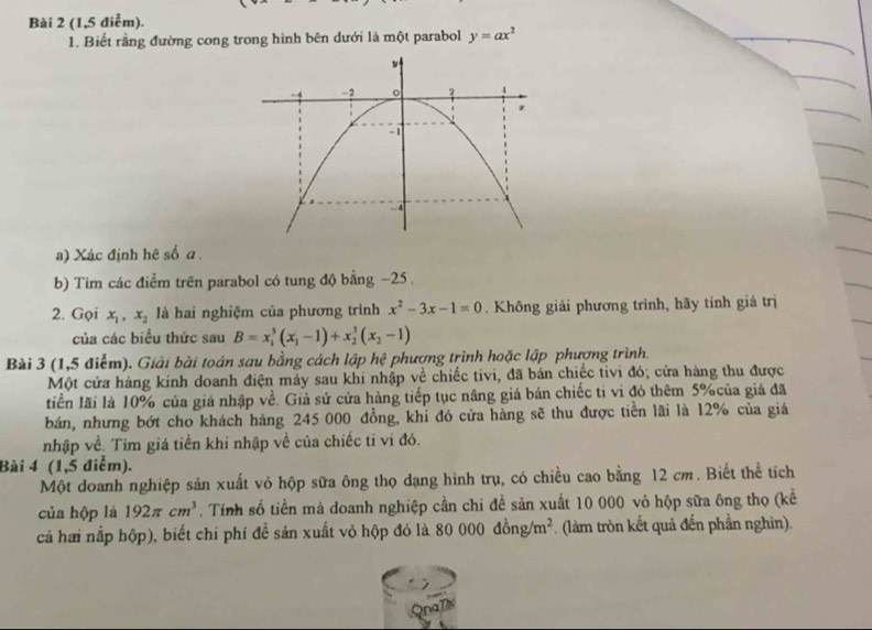 (1,5 điểm). 
1. Biết rằng đường cong trong hình bên dưới là một parabol y=ax^2
a) Xác định hê số a. 
b) Tim các điểm trên parabol có tung độ bằng −25. 
2. Gọi x_1, x_2 là hai nghiệm của phương trình x^2-3x-1=0. Không giải phương trình, hãy tính giá trị 
của các biều thức sau B=x_1^(3(x_1)-1)+x_2^(3(x_2)-1)
Bài 3 (1,5 điểm). Giải bài toán sau bằng cách lập hệ phương trình hoặc lập phương trình. 
Một cửa hàng kinh doanh điện máy sau khi nhập về chiếc tivi, đã bán chiếc tivi đó; cửa hàng thu được 
tiền lãi là 10% của giá nhập về. Giả sử cửa hàng tiếp tục nâng giá bán chiếc tỉ vi đó thêm 5% của giá đã 
bán, nhưng bớt cho khách hàng 245 000 đồng, khi đó cửa hàng sẽ thu được tiền lãi là 12% của giá 
nhập về. Tìm giá tiền khi nhập về của chiếc tỉ vi đó. 
Bài 4 (1,5 điểm). 
Một doanh nghiệp sản xuất vỏ hộp sữa ông thọ dạng hình trụ, có chiều cao bằng 12 cm. Biết thể tích 
của hộp là 192π cm^3. Tính số tiền mà doanh nghiệp cần chi đề sản xuất 10 000 vỏ hộp sữa ông thọ (kể 
cả hai nắp hộp), biết chi phí để sản xuất vỏ hộp đó là 80 80000dong/m^2. (làm tròn kết quả đến phần nghìn).