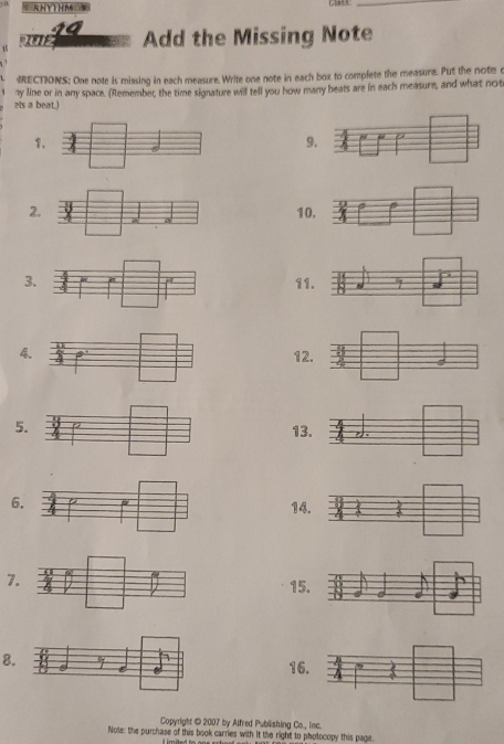 RHYTHM 
_ 
12 Add the Missing Note 
IRECTIONS: One note is missing in each measure. Write one note in each box to complete the measure. Put the note c 
ets a beat.) ny line or in any space. (Remember, the time signature will tell you how many beats are in each measure, and what not 
1 
9
210
311
412
5. 
13 
6. 
14 
7. 
15 
8 
16 
Copyright © 2007 by Alfred Publishing Co., Iac. 
Note: the purchase of this book carries with It the right to photocopy this page.