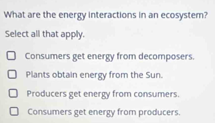 What are the energy interactions in an ecosystem?
Select all that apply.
Consumers get energy from decomposers.
Plants obtain energy from the Sun.
Producers get energy from consumers.
Consumers get energy from producers.