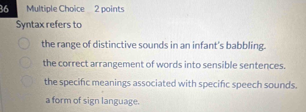 Syntax refers to
the range of distinctive sounds in an infant’s babbling.
the correct arrangement of words into sensible sentences.
the specific meanings associated with specifc speech sounds.
a form of sign language.