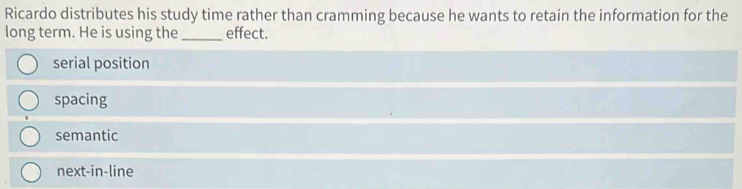 Ricardo distributes his study time rather than cramming because he wants to retain the information for the
long term. He is using the _effect.
serial position
spacing
semantic
next-in-line