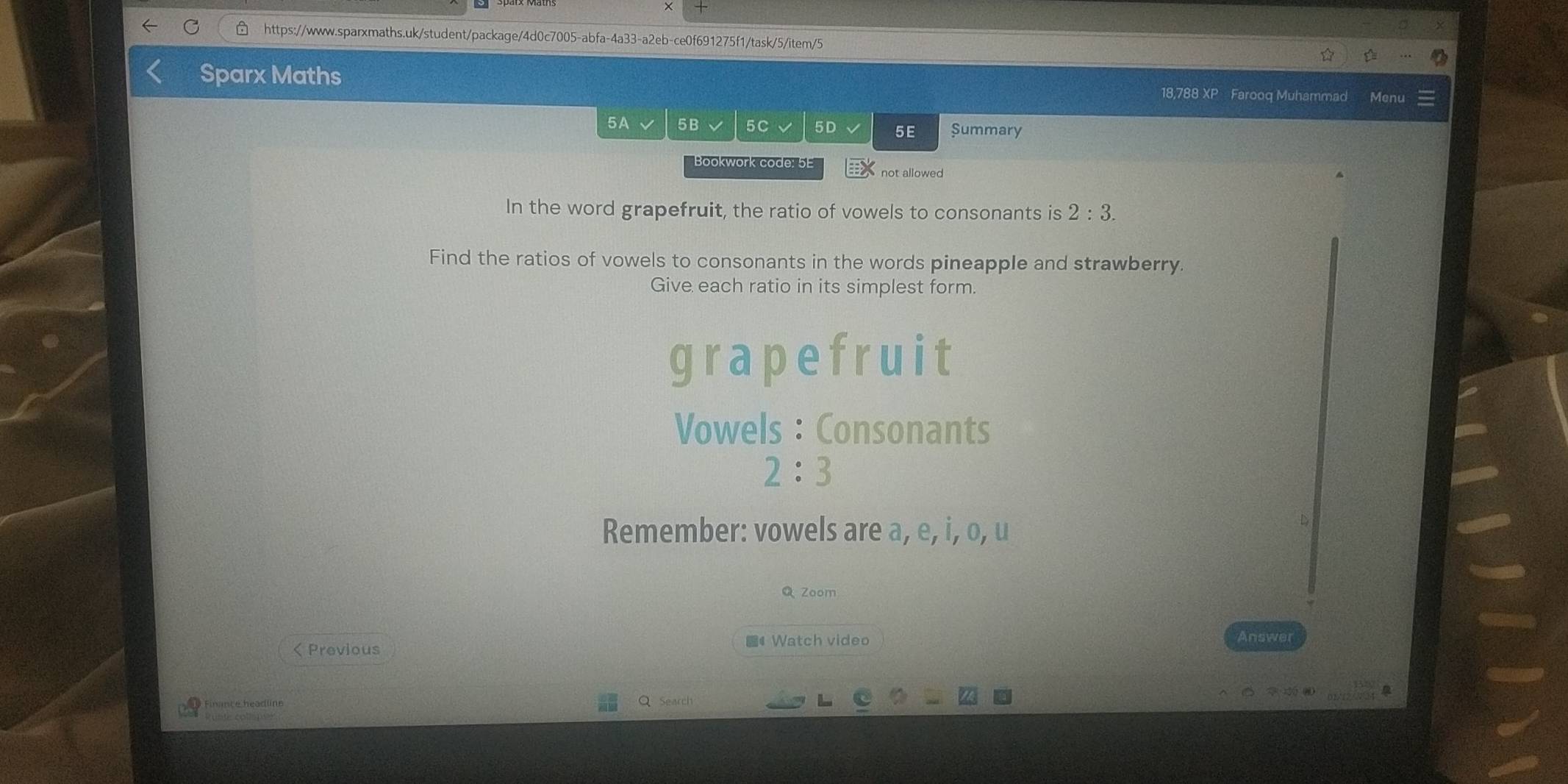 Sparx Maths 18,788 XP Farooq Muhammad 
5A √ 5B 5C 5D 5E Summary 
Bookwork code: 5E not allowed 
In the word grapefruit, the ratio of vowels to consonants is 2:3. 
Find the ratios of vowels to consonants in the words pineapple and strawberry 
Give each ratio in its simplest form. 
grapefruit 
Vowels : Consonants
2:3
Remember: vowels are a, e, i, o, u 
D 
Q Zoom 
#Watch video Answer 
< Previous 
Q Search 
Rubte collspss