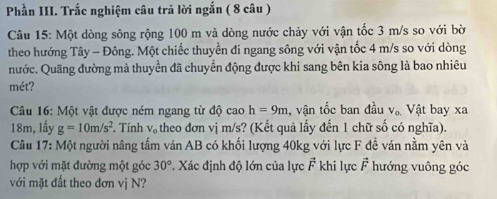 Phần III. Trắc nghiệm câu trã lời ngắn ( 8 câu ) 
Câu 15: Một dòng sông rộng 100 m và dòng nước chảy với vận tốc 3 m/s so với bờ 
theo hướng Tây - Đông. Một chiếc thuyền đi ngang sông với vận tốc 4 m/s so với dòng 
nước. Quãng đường mà thuyền đã chuyển động được khi sang bên kia sông là bao nhiêu 
mét? 
Câu 16: Một vật được ném ngang từ độ cao h=9m , vận tốc ban đầu V_o. Vật bay xa
18m, lấy g=10m/s^2. Tính V_o theo đơn vị m/s? (Kết quả lấy đến 1 chữ số có nghĩa). 
Câu 17: Một người nâng tấm ván AB có khối lượng 40kg với lực F đề ván nằm yên và 
hợp với mặt đường một góc 30°. Xác định độ lớn của lực vector F khi lực vector F hướng vuông góc 
với mặt đất theo đơn vị N?