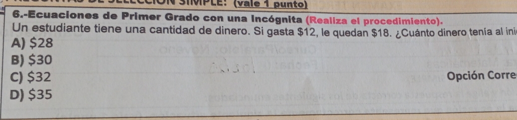 TSIMPLE: (vale 1 punto)
6.-Ecuaciones de Primer Grado con una Incógnita (Realiza el procedimiento).
Un estudiante tiene una cantidad de dinero. Si gasta $12, le quedan $18. ¿Cuánto dinero tenía al ini
A) $28
B) $30
C) $32 Opción Corre
D) $35