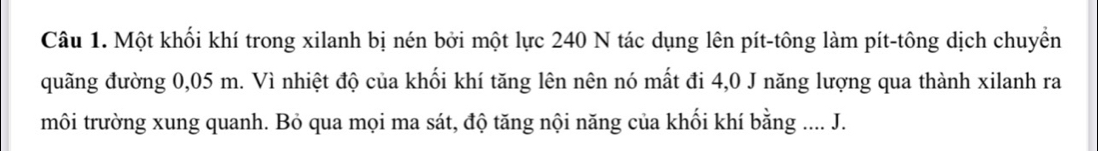 Một khối khí trong xilanh bị nén bởi một lực 240 N tác dụng lên pít-tông làm pít-tông dịch chuyển 
quãng đường 0,05 m. Vì nhiệt độ của khối khí tăng lên nên nó mất đi 4,0 J năng lượng qua thành xilanh ra 
môi trường xung quanh. Bỏ qua mọi ma sát, độ tăng nội năng của khối khí bằng .... J.