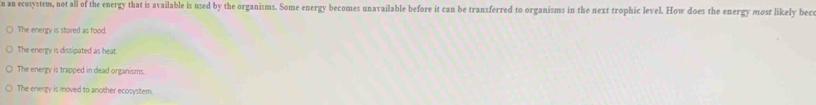an ecosystem, not all of the energy that is available is used by the organisms. Some energy becomes unavailable before it can be transferred to organisms in the next trophic level. How does the energy most likely bec
The energy is stored as food.
The energy is dissipated as heat
The energy is trapped in dead organisms.
The energy is moved to another ecosystem.