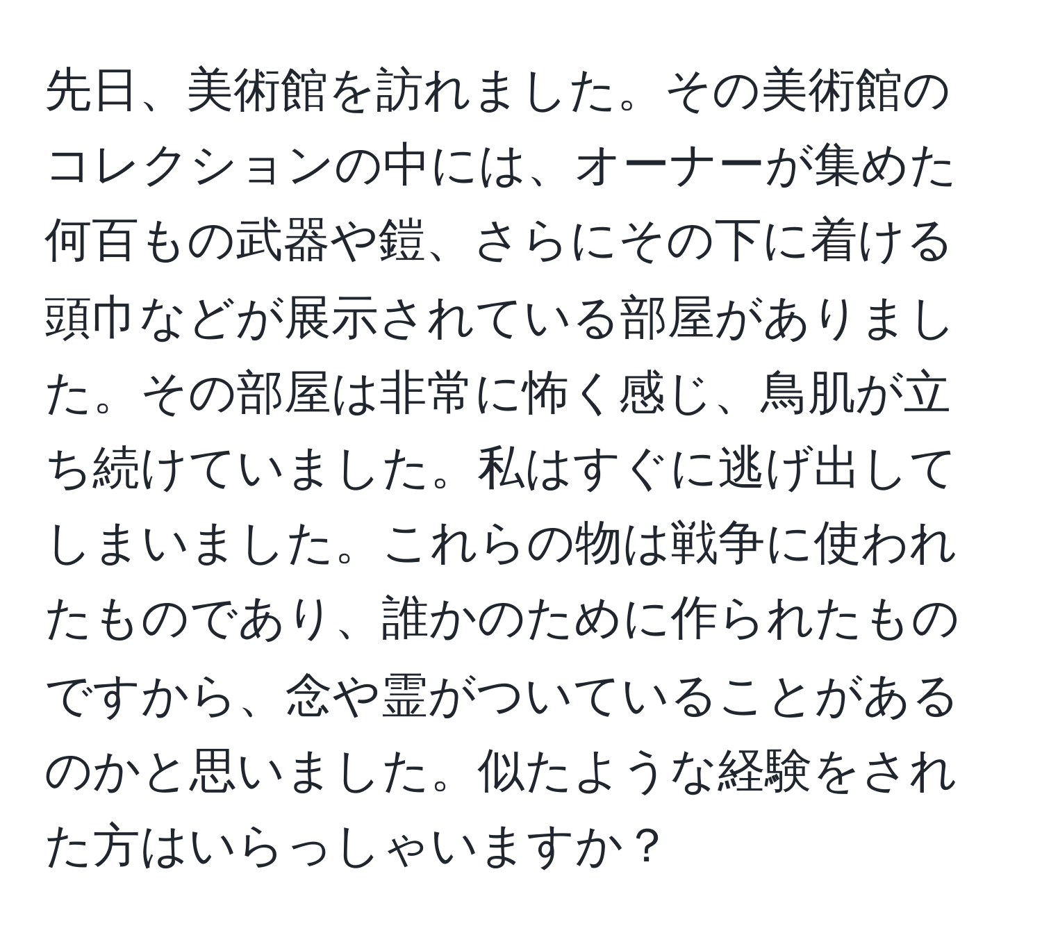 先日、美術館を訪れました。その美術館のコレクションの中には、オーナーが集めた何百もの武器や鎧、さらにその下に着ける頭巾などが展示されている部屋がありました。その部屋は非常に怖く感じ、鳥肌が立ち続けていました。私はすぐに逃げ出してしまいました。これらの物は戦争に使われたものであり、誰かのために作られたものですから、念や霊がついていることがあるのかと思いました。似たような経験をされた方はいらっしゃいますか？