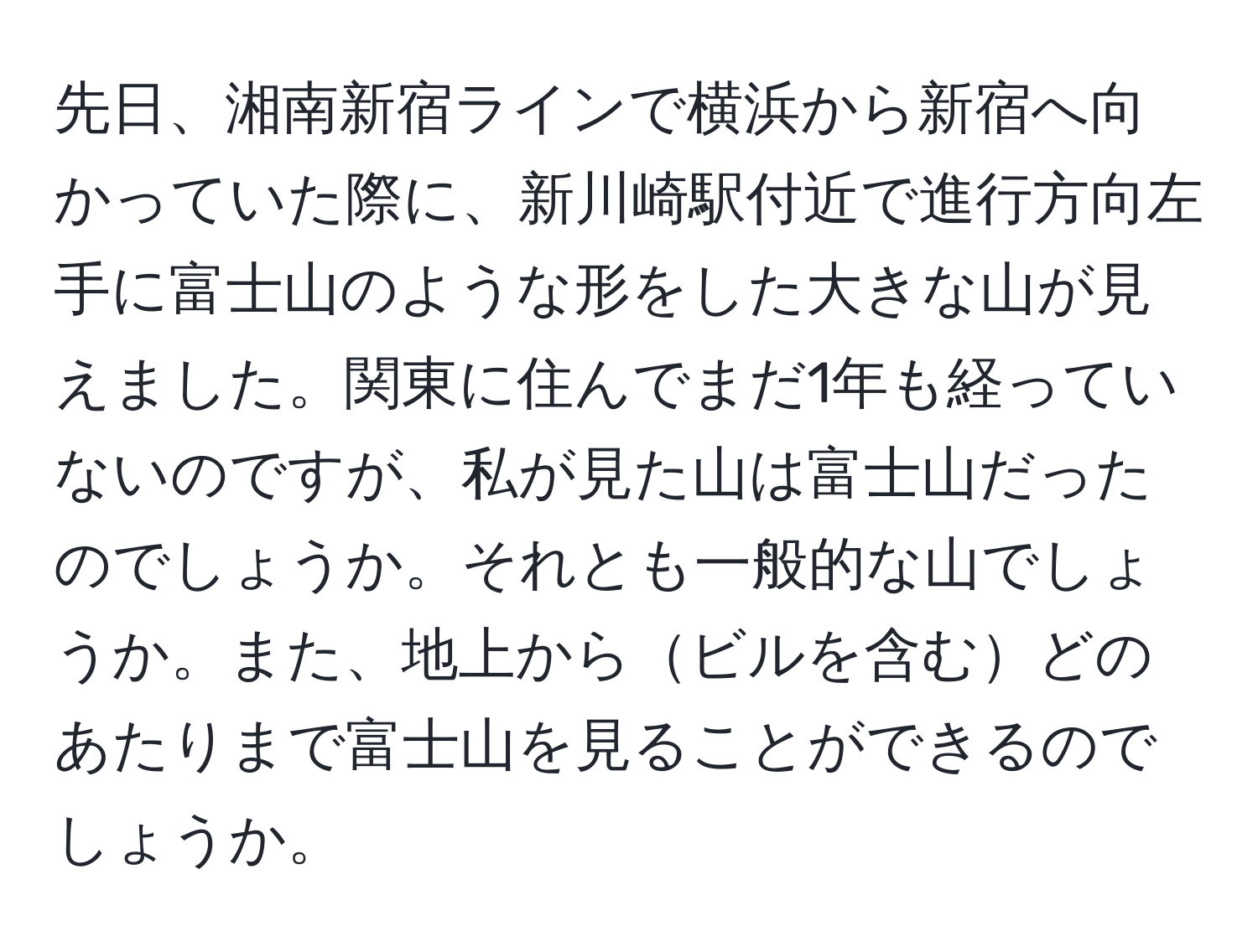 先日、湘南新宿ラインで横浜から新宿へ向かっていた際に、新川崎駅付近で進行方向左手に富士山のような形をした大きな山が見えました。関東に住んでまだ1年も経っていないのですが、私が見た山は富士山だったのでしょうか。それとも一般的な山でしょうか。また、地上からビルを含むどのあたりまで富士山を見ることができるのでしょうか。