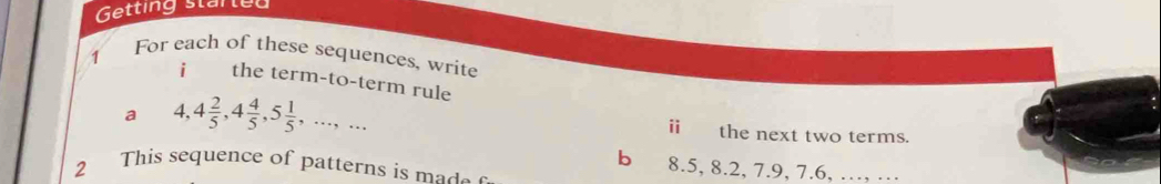 Getting startey 
1 
For each of these sequences, write 
i the term-to-term rule 
i 
a 4, 4 2/5 , 4 4/5 , 5 1/5 ,...,... the next two terms. 
b 8.5, 8.2, 7.9, 7.6, …, … 
2 This sequence of patterns is made