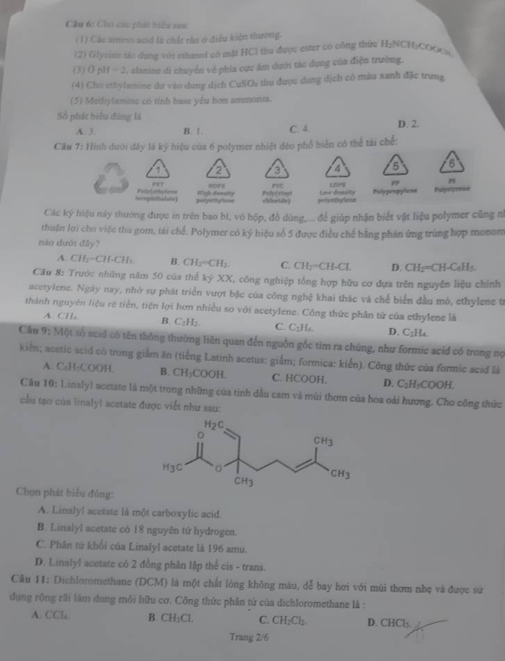 Cầu 6: Cho các phát hiểu sau:
(1) Các amino acid là chất rần ở điều kiện thường.
(2) Glycine tác dụng với ethanol có mặt HCl thu được ester có công thức H_2 CH;COOCH
(3) Ø pH =2 I, alanine di chuyển về phia cực ảm dưới tác dụng của điện trường.
(4) Cho ethyhumine dư vào dung dịch CuSO: thu được dụng dịch có màu xanh đặc trưng,
(5) Methylamine có tỉnh base yếu hơn ammonia.
Số phát biểu đùng là
A. 3. B. 1. C. 4. D. 2.
Câu 7: Hình đưới đây là ký hiệu của 6 polymer nhiệt đẻo phổ biến có thể tài chế:
6
1e7
Polyfethylene High density MEOPR Polyfvinyl FVC LDFS p PS
terepithalate) polyethytenn chlseide) polyothylana Love donsity Polypropylean Pulystyeeme
Các ký hiệu này thường được in trên bao bì, vó hộp, đồ dùng,... để giúp nhận biết vật liệu polymer cũng n
thuận lợi cho việc thu gom, tái chế. Polymer có ký hiệu số 5 được điều chế bằng phân ứng trùng hợp monom
nào dưới đây?
A. CH_2=CH-CH_3. B. CH_2=CH_2. C. CH_2=CH-CL D. CH_2=CH-C_4H_5.
Câu 8: Trước những năm 50 của thế kỷ XX, công nghiệp tổng hợp hữu cơ dựa trên nguyên liệu chính
acetylene. Ngày nay, nhờ sự phát triển vượt bậc của công nghệ khai thác và chế biến dầu mô, ethylene từ
thành nguyên liệu rẻ tiền, tiện lợi hơn nhiều so với acetylene. Công thức phân tử của ethylene là
A. CHa
C. C_2H_6.
B. C_2H_2. D. ( L_2H..  
Câu 9:MO t số acid có tên thông thường liên quan đến nguồn gốc tìm ra chúng, như formic acid có trong nọ
kiến; acetic acid có trong giắm ăn (tiếng Latinh acetus: giắm; formica: kiến). Công thức của formic acid là
A. C_6H_5COOH. B. CH_3COOH. C. HCOOH. D. C_2H_5COOH.
Câu 10: Linalyl acetate là một trong những của tinh dầu cam và mùi thơm của hoa oài hương. Cho công thức
cầu tạo của linalyl acetate được viết như sau:
Chọn phát biểu đúng:
A. Linalyl acetate là một carboxylic acid.
B. Linalyl acetate có 18 nguyên tử hydrogen.
C. Phân từ khổi của Linalyl acetate là 196 amu.
D. Linalyl acetate có 2 đồng phân lập thể cis - trans.
Câu 11: Dichloromethane (DCM) là một chất lóng không màu, dễ bay hơi với mùi thơm nhẹ và được sử
dụng rộng rãi làm dung môi hữu cơ. Công thức phân tử của dichloromethane là :
A. CCl. B. CH_3Cl. C. CH_2Cl_2. D. C HCl_3
Trang 2/6