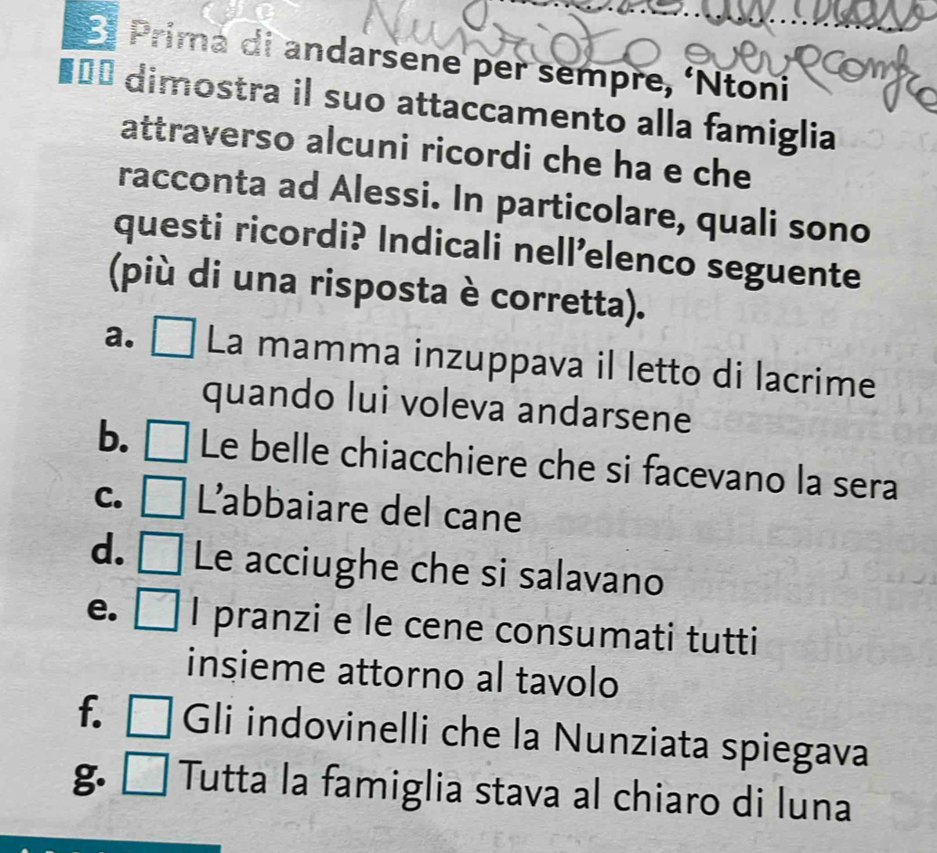 El Prima di andarsene per sempre, ‘Ntoni
■== dimostra il suo attaccamento alla famiglia
attraverso alcuni ricordi che ha e che
racconta ad Alessi. In particolare, quali sono
questi ricordi? Indicali nell’elenco seguente
(più di una risposta è corretta).
a. [ La mamma inzuppava il letto di lacrime
quando lui voleva andarsene
b. Le belle chiacchiere che si facevano la sera
C. L'abbaiare del cane
d. Le acciughe che si salavano
e. I pranzi e le cene consumati tutti
insieme attorno al tavolo
f. □ Gli indovinelli che la Nunziata spiegava
g. Tutta la famiglia stava al chiaro di luna