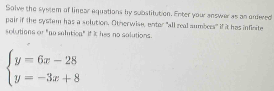 Solve the system of linear equations by substitution. Enter your answer as an ordered 
pair if the system has a solution. Otherwise, enter "all real numbers" if it has infinite 
solutions or "no solution" if it has no solutions.
beginarrayl y=6x-28 y=-3x+8endarray.