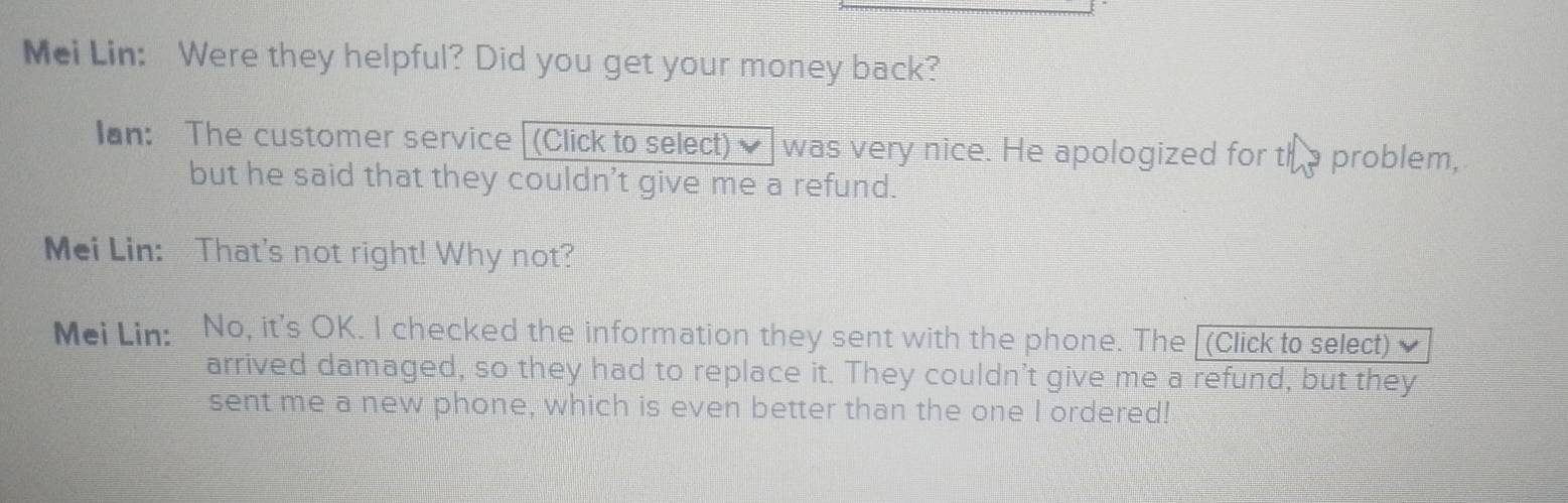 Mei Lin: Were they helpful? Did you get your money back? 
Ian: The customer service (Click to select) was very nice. He apologized for tha problem, 
but he said that they couldn't give me a refund. 
Mei Lin: That's not right! Why not? 
Mei Lin: No, it's OK. I checked the information they sent with the phone. The [(Click to select) 
arrived damaged, so they had to replace it. They couldn't give me a refund, but they 
sent me a new phone, which is even better than the one I ordered!