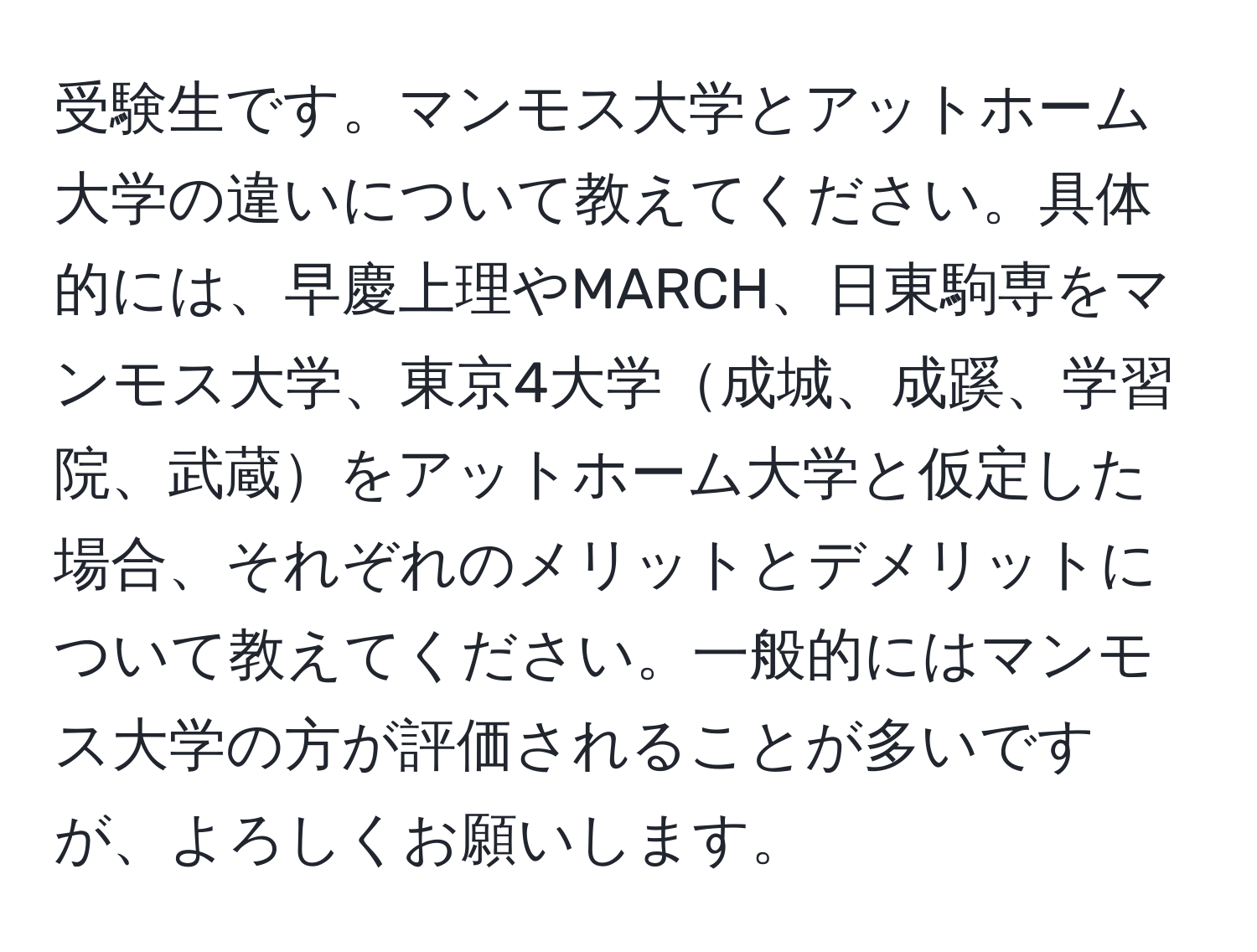 受験生です。マンモス大学とアットホーム大学の違いについて教えてください。具体的には、早慶上理やMARCH、日東駒専をマンモス大学、東京4大学成城、成蹊、学習院、武蔵をアットホーム大学と仮定した場合、それぞれのメリットとデメリットについて教えてください。一般的にはマンモス大学の方が評価されることが多いですが、よろしくお願いします。