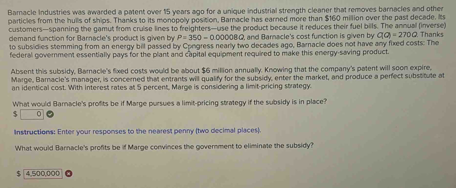 Barnacle Industries was awarded a patent over 15 years ago for a unique industrial strength cleaner that removes barnacles and other 
particles from the hulls of ships. Thanks to its monopoly position, Barnacle has earned more than $160 million over the past decade. Its 
customers—spanning the gamut from cruise lines to freighters—use the product because it reduces their fuel bills. The annual (inverse) 
demand function for Barnacle's product is given by P=350-0.00008Q , and Barnacle's cost function is given by C(Q)=270Q. Thanks 
to subsidies stemming from an energy bill passed by Congress nearly two decades ago, Barnacle does not have any fixed costs: The 
federal government essentially pays for the plant and capital equipment required to make this energy-saving product. 
Absent this subsidy, Barnacle's fixed costs would be about $6 million annually. Knowing that the company's patent will soon expire, 
Marge, Barnacle's manager, is concerned that entrants will qualify for the subsidy, enter the market, and produce a perfect substitute at 
an identical cost. With interest rates at 5 percent, Marge is considering a limit-pricing strategy. 
What would Barnacle's profits be if Marge pursues a limit-pricing strategy if the subsidy is in place?
$ 0
Instructions: Enter your responses to the nearest penny (two decimal places). 
What would Barnacle's profits be if Marge convinces the government to eliminate the subsidy?
$ 4,500,000