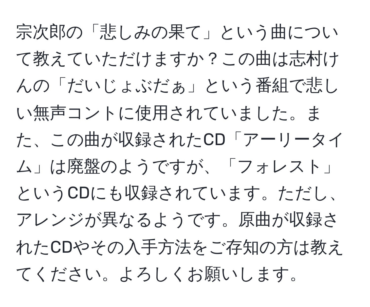 宗次郎の「悲しみの果て」という曲について教えていただけますか？この曲は志村けんの「だいじょぶだぁ」という番組で悲しい無声コントに使用されていました。また、この曲が収録されたCD「アーリータイム」は廃盤のようですが、「フォレスト」というCDにも収録されています。ただし、アレンジが異なるようです。原曲が収録されたCDやその入手方法をご存知の方は教えてください。よろしくお願いします。