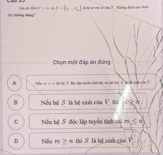 Giả sử dim V=n và S= v_1,...,v_m là hệ m véc tơ của V. Khẳng định nào dưới
đây không đúng?
Chọn một đáp án đúng
A Nếu m=n thì hệ S độc lập tuyến tính khi và chỉ khi S là hệ sinh của V.
B Nếu hệ S là hệ sinh của V thì 2> n.
C Nếu hệ S độc lập tuyến tính thì m≤ n
D Nếu m≥ n thì S là hệ sinh của