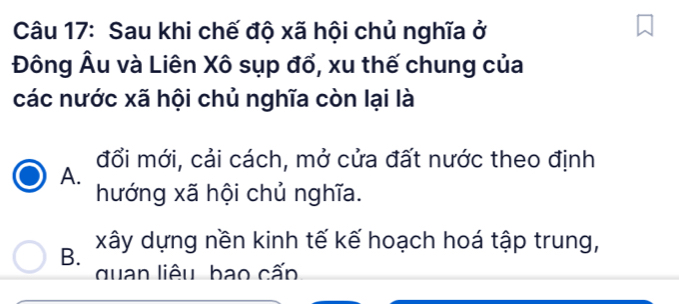 Sau khi chế độ xã hội chủ nghĩa ở
Đông Âu và Liên Xô sụp đổ, xu thế chung của
các nước xã hội chủ nghĩa còn lại là
đổi mới, cải cách, mở cửa đất nước theo định
A.
hướng xã hội chủ nghĩa.
B. xây dựng nền kinh tế kế hoạch hoá tập trung,
quan liêu bao cấp