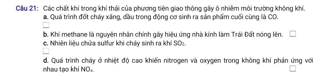 Các chất khí trong khí thải của phương tiên giao thông gây ô nhiễm môi trường không khí.
a. Quá trình đốt cháy xăng, dầu trong động cơ sinh ra sản phẩm cuối cùng là CO.
b. Khí methane là nguyên nhân chính gây hiệu ứng nhà kính làm Trái Đất nóng lên.
c. Nhiên liệu chửa sulfur khi cháy sinh ra khí SO_2.
d. Quá trình cháy ở nhiệt độ cao khiến nitrogen và oxygen trong không khí phản ứng với
nhau tạo khí NOx.