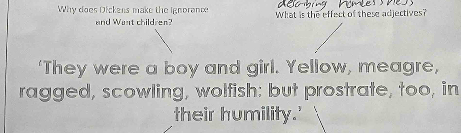 Why does Dickens make the Ignorance 
What is the effect of these adjectives? 
and Want children? 
‘They were a boy and girl. Yellow, meagre, 
ragged, scowling, wolfish: but prostrate, too, in 
their humility.'