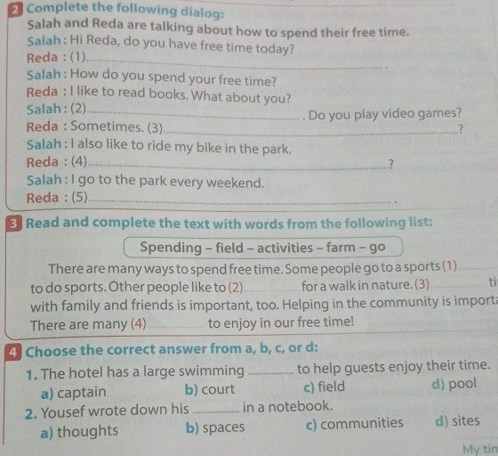 Complete the following dialog:
Salah and Reda are talking about how to spend their free time.
Salah : Hi Reda, do you have free time today?
Reda:(1)_
Salah : How do you spend your free time?
Reda : I like to read books. What about you?
Salah : (2)_
Reda : Sometimes. (3)_ . Do you play video games?
.?
Salah : I also like to ride my bike in the park.
Reda : (4)_ ?
Salah : I go to the park every weekend.
Reda ; (5)_
.
3 Read and complete the text with words from the following list:
Spending - field - activities - farm - go
There are many ways to spend free time. Some people go to a sports (1)
to do sports. Other people like to (2)_ for a walk in nature. (3) _ti
with family and friends is important, too. Helping in the community is importa
There are many (4)_ to enjoy in our free time!
4 Choose the correct answer from a, b, c, or d:
1. The hotel has a large swimming to help guests enjoy their time.
a) captain b) court c) field d) pool
2. Yousef wrote down his in a notebook.
a) thoughts b) spaces c) communities d) sites
My tin