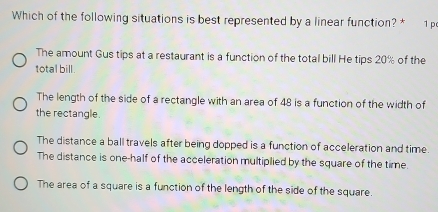 Which of the following situations is best represented by a linear function? * 1 p
The amount Gus tips at a restaurant is a function of the total bill He tips 20% of the
total bill.
The length of the side of a rectangle with an area of 48 is a function of the width of
the rectangle.
The distance a ball travels after being dopped is a function of acceleration and time.
The distance is one-half of the acceleration multiplied by the square of the time.
The area of a square is a function of the length of the side of the square.