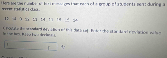 Here are the number of text messages that each of a group of students sent during a 
recent statistics class:
12 14 0 12 11 14 11 15 15 14
Calculate the standard deviation of this data set. Enter the standard deviation value 
in the box. Keep two decimals. 
|