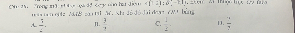 Trong mặt phẳng tọa độ Oxy cho hai điểm A(1;2); B(-1;1). Điểm M thuộc trục Oy thỏa
mãn tam giác MAB cân tại M. Khi đó độ dài đoạn OM bằng
C.
A.  5/2 .  3/2 .  1/2 .  7/2 . 
B.
D.